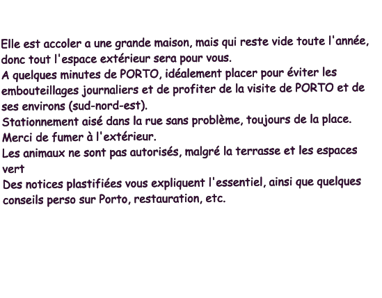 Elle est accoler a une grande maison, mais qui reste vide toute l'année, donc tout l'espace extérieur sera pour vous. A quelques minutes de PORTO, idéalement placer pour éviter les embouteillages journaliers et de profiter de la visite de PORTO et de ses environs (sud-nord-est). Stationnement aisé dans la rue sans problème, toujours de la place. Merci de fumer à l'extérieur. Les animaux ne sont pas autorisés, malgré la terrasse et les espaces vert Des notices plastifiées vous expliquent l'essentiel, ainsi que quelques conseils perso sur Porto, restauration, etc.