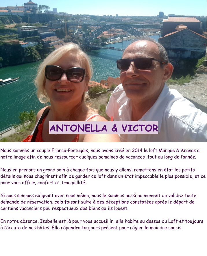 ANTONELLA & VICTOR  Nous sommes un couple Franco-Portugais, nous avons créé en 2014 le loft Mangue & Ananas a  notre image afin de nous ressourcer quelques semaines de vacances ,tout au long de l’année.   Nous en prenons un grand soin à chaque fois que nous y allons, remettons en état les petits détails qui nous chagrinent afin de garder ce loft dans un état impeccable le plus possible, et ce pour vous offrir, confort et tranquillité.   Si nous sommes exigeant avec nous même, nous le sommes aussi au moment de validez toute demande de réservation, cela faisant suite à des déceptions constatées après le départ de certains vacanciers peu respectueux des biens qu'ils louent.  En notre absence, Isabelle est là pour vous accueillir, elle habite au dessus du Loft et toujours à l’écoute de nos hôtes. Elle répondra toujours présent pour régler le moindre soucis.