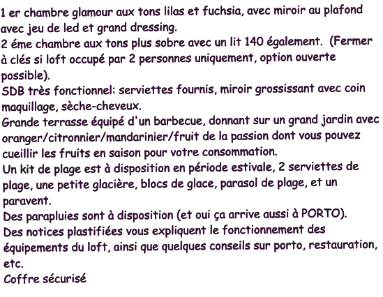 1 er chambre glamour aux tons lilas et fuchsia, avec miroir au plafond avec jeu de led et grand dressing. 2 éme chambre aux tons plus sobre avec un lit 140 également.  (Fermer à clés si loft occupé par 2 personnes uniquement, option ouverte possible). SDB très fonctionnel: serviettes fournis, miroir grossissant avec coin maquillage, sèche-cheveux. Grande terrasse équipé d'un barbecue, donnant sur un grand jardin avec oranger/citronnier/mandarinier/fruit de la passion dont vous pouvez cueillir les fruits en saison pour votre consommation. Un kit de plage est à disposition en période estivale, 2 serviettes de plage, une petite glacière, blocs de glace, parasol de plage, et un paravent. Des parapluies sont à disposition (et oui ça arrive aussi à PORTO). Des notices plastifiées vous expliquent le fonctionnement des équipements du loft, ainsi que quelques conseils sur porto, restauration, etc. Coffre sécurisé