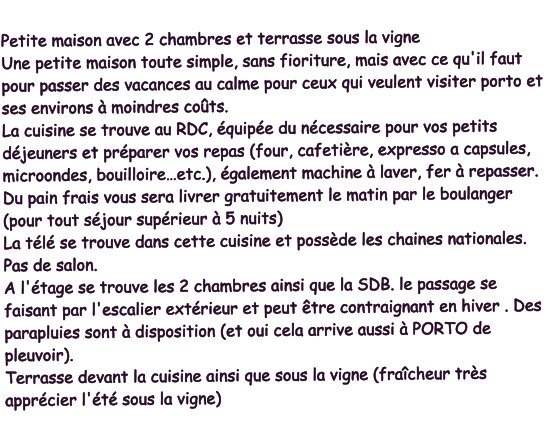 Petite maison avec 2 chambres et terrasse sous la vigne Une petite maison toute simple, sans fioriture, mais avec ce qu'il faut pour passer des vacances au calme pour ceux qui veulent visiter porto et ses environs à moindres coûts. La cuisine se trouve au RDC, équipée du nécessaire pour vos petits déjeuners et préparer vos repas (four, cafetière, expresso a capsules, microondes, bouilloire…etc.), également machine à laver, fer à repasser. Du pain frais vous sera livrer gratuitement le matin par le boulanger (pour tout séjour supérieur à 5 nuits) La télé se trouve dans cette cuisine et possède les chaines nationales. Pas de salon. A l'étage se trouve les 2 chambres ainsi que la SDB. le passage se faisant par l'escalier extérieur et peut être contraignant en hiver . Des parapluies sont à disposition (et oui cela arrive aussi à PORTO de pleuvoir). Terrasse devant la cuisine ainsi que sous la vigne (fraîcheur très apprécier l'été sous la vigne)
