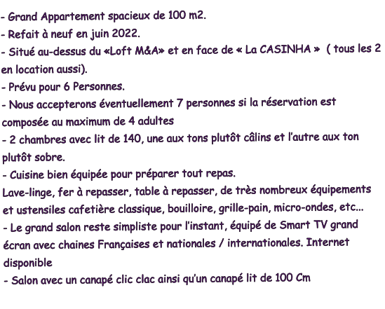 - Grand Appartement spacieux de 100 m2.  - Refait à neuf en juin 2022.  - Situé au-dessus du «Loft M&A» et en face de « La CASINHA »  ( tous les 2 en location aussi).  - Prévu pour 6 Personnes. - Nous accepterons éventuellement 7 personnes si la réservation est composée au maximum de 4 adultes - 2 chambres avec lit de 140, une aux tons plutôt câlins et l’autre aux ton plutôt sobre. - Cuisine bien équipée pour préparer tout repas. Lave-linge, fer à repasser, table à repasser, de très nombreux équipements et ustensiles cafetière classique, bouilloire, grille-pain, micro-ondes, etc... - Le grand salon reste simpliste pour l’instant, équipé de Smart TV grand écran avec chaines Françaises et nationales / internationales. Internet disponible - Salon avec un canapé clic clac ainsi qu’un canapé lit de 100 Cm