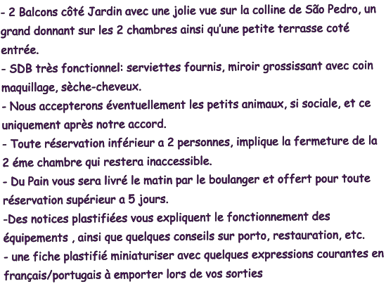 - 2 Balcons côté Jardin avec une jolie vue sur la colline de São Pedro, un grand donnant sur les 2 chambres ainsi qu’une petite terrasse coté entrée. - SDB très fonctionnel: serviettes fournis, miroir grossissant avec coin maquillage, sèche-cheveux. - Nous accepterons éventuellement les petits animaux, si sociale, et ce uniquement après notre accord. - Toute réservation inférieur a 2 personnes, implique la fermeture de la 2 éme chambre qui restera inaccessible. - Du Pain vous sera livré le matin par le boulanger et offert pour toute réservation supérieur a 5 jours. -Des notices plastifiées vous expliquent le fonctionnement des équipements , ainsi que quelques conseils sur porto, restauration, etc. - une fiche plastifié miniaturiser avec quelques expressions courantes en français/portugais à emporter lors de vos sorties